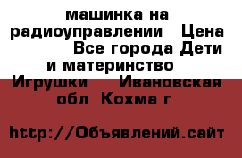 машинка на радиоуправлении › Цена ­ 1 000 - Все города Дети и материнство » Игрушки   . Ивановская обл.,Кохма г.